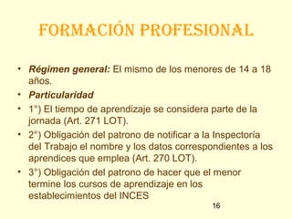 FoRmación pRoFesional

• Régimen general: El mismo de los menores de 14 a 18
  años.
• Particularidad
• 1°) El tiempo de aprendizaje se considera parte de la
  jornada (Art. 271 LOT).
• 2°) Obligación del patrono de notificar a la Inspectoría
  del Trabajo el nombre y los datos correspondientes a los
  aprendices que emplea (Art. 270 LOT).
• 3°) Obligación del patrono de hacer que el menor
  termine los cursos de aprendizaje en los
  establecimientos del INCES
                                            16
 