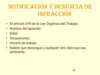notiFicación y denuncia de
             inFRacción
•   El artículo 270 de la Ley Orgánica del Trabajo:
•   Nombre del aprendiz
•   Edad
•   Ocupaciones
•   Horario de trabajo
•   Salario que devengue y cualquier otro dato que sea
    pertinente.




                                             17
 