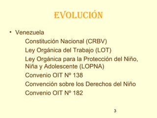 eVolución
• Venezuela
     Constitución Nacional (CRBV)
     Ley Orgánica del Trabajo (LOT)
     Ley Orgánica para la Protección del Niño,
     Niña y Adolescente (LOPNA)
     Convenio OIT Nº 138
     Convención sobre los Derechos del Niño
     Convenio OIT Nº 182

                                     3
 