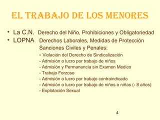 el tRabajo de los menoRes
• La C.N. Derecho del Niño, Prohibiciones y Obligatoriedad
• LOPNA Derechos Laborales, Medidas de Protección
            Sanciones Civiles y Penales:
            - Violación del Derecho de Sindicalización
            - Admisión o lucro por trabajo de niños
            - Admisión y Permanencia sin Examen Medico
            - Trabajo Forzoso
            - Admisión o lucro por trabajo contraindicado
            - Admisión o lucro por trabajo de niños o niñas (- 8 años)
            - Explotación Sexual



                                                   4
 