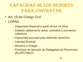 capacidad de los menoRes
        paRa contRataR
• Art. 18 del Código Civil
• LOPNA
      - Capacidad Especial a partir de los 14 años
      - Celebra validamente actos, contratos y convenios
        colectivos
      - Capacidad procesal para defender derechos
      - Libertad Sindical
      - Derecho a Huelga
      - Participar en elección de Delegados de Prevención
        (RLOPCYMAT)
                                            6
 