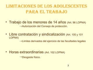 limitaciones de los adolescentes
        paRa el tRabajo

• Trabajo de los menores de 14 años               (Art. 96 LOPNA)
           →Autorización del Consejo de protección.


• Libre contratación y sindicalización             (Art. 100 y 101
  LOPNA)
           →Limites derivados del ejercicio de las facultades legales



• Horas extraordinarias (Art. 102 LOPNA)
           →Desgaste físico.


                                                     7
 