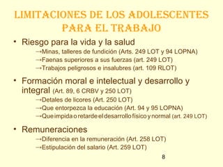 limitaciones de los adolescentes
        paRa el tRabajo
• Riesgo para la vida y la salud
     →Minas, talleres de fundición (Arts. 249 LOT y 94 LOPNA)
     →Faenas superiores a sus fuerzas (art. 249 LOT)
     →Trabajos peligrosos e insalubres (art. 109 RLOT)

• Formación moral e intelectual y desarrollo y
  integral (Art. 89, 6 CRBV y 250 LOT)
     →Detales de licores (Art. 250 LOT)
     →Que entorpezca la educación (Art. 94 y 95 LOPNA)
     →Que impida o retarde el desarrollo físico y normal (art. 249 LOT)

• Remuneraciones
     →Diferencia en la remuneración (Art. 258 LOT)
     →Estipulación del salario (Art. 259 LOT)
                                                     8
 