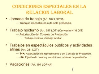 condiciones especiales en la
         Relacion laboRal
• Jornada de trabajo (Art. 102 LOPNA)
      → Trabajos discontinuos o de sola presencia.

• Trabajo nocturno (Art. 257 LOT) (Convenio N° 6 OIT)
      → Autorización del Consejo de Protección.
          – Trabajo continuo y trabajo familiar.


• Trabajos en espectáculos públicos y actividades
  afines (Art. 251 LOT)
      → 14+: Autorización del representante y del Consejo de Protección.
      → -14: Fijación de horario y condiciones mínimas de prestación.

• Vacaciones (Art. 104 LOPNA)
                                                      9
 