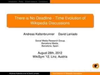 Introduction Peaks Growth measure Conclusions




      There is No Deadline - Time Evolution of
               Wikipedia Discussions

                 Andreas Kaltenbrunner                 David Laniado

                                Social Media Research Group,
                                      Barcelona Media,
                                      Barcelona, Spain


                                August 28th, 2012
                             WikiSym ’12, Linz, Austria




Andreas Kaltenbrunner & David Laniado           Time Evolution of Wikipedia Discussions
 