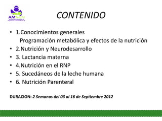 CONTENIDO
• 1.Conocimientos generales
    Programación metabólica y efectos de la nutrición
• 2.Nutrición y Neurodesarrollo
• 3. Lactancia materna
• 4.Nutrición en el RNP
• 5. Sucedáneos de la leche humana
• 6. Nutrición Parenteral

DURACION: 2 Semanas del 03 al 16 de Septiembre 2012
 
