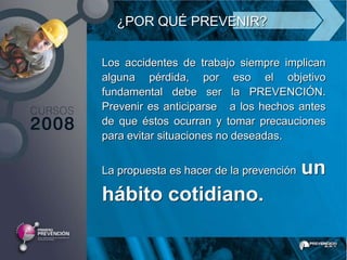 ¿POR QUÉ PREVENIR?

Los accidentes de trabajo siempre implican
alguna pérdida, por eso el objetivo
fundamental debe ser la PREVENCIÓN.
Prevenir es anticiparse a los hechos antes
de que éstos ocurran y tomar precauciones
para evitar situaciones no deseadas.


La propuesta es hacer de la prevención   un
hábito cotidiano.
 