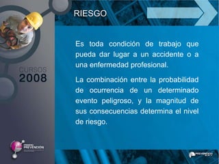 RIESGO


Es toda condición de trabajo que
pueda dar lugar a un accidente o a
una enfermedad profesional.

La combinación entre la probabilidad
de ocurrencia de un determinado
evento peligroso, y la magnitud de
sus consecuencias determina el nivel
de riesgo.
 