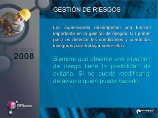 GESTIÓN DE RIESGOS

Los supervisores desempeñan una función
importante en la gestión de riesgos. Un primer
paso es detectar las condiciones y conductas
inseguras para trabajar sobre ellas.

Siempre que observe una situación
de riesgo tiene la posibilidad de
evitarla. Si no puede modificarla,
dé aviso a quien pueda hacerlo.
 