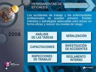HERRAMIENTAS DE INTERVENCIÓN
   EFICACES

Los accidentes de trabajo y las enfermedades
profesionales se pueden prevenir. Existen
métodos y estrategias adecuadas para actuar en
forma eficaz y reducir los niveles de riesgo:


     ANÁLISIS              SEÑALIZACIÓN
   DE LAS TAREAS

  CAPACITACIONES           INVESTIGACIÓN
                           DE ACCIDENTES

   INSPECCIONES            REGLAMENTO
     DE TRABAJO              INTERNO
 
