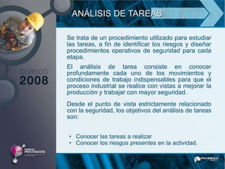 ANÁLISIS DE TAREAS

Se trata de un procedimiento utilizado para estudiar
las tareas, a fin de identificar los riesgos y diseñar
procedimientos operativos de seguridad para cada
etapa.
El análisis de tarea consiste en conocer
profundamente cada uno de los movimientos y
condiciones de trabajo indispensables para que el
proceso industrial se realice con vistas a mejorar la
producción y trabajar con mayor seguridad.
Desde el punto de vista estrictamente relacionado
con la seguridad, los objetivos del análisis de tareas
son:


• Conocer las tareas a realizar
• Conocer los riesgos presentes en la actividad.
 