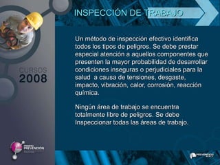 INSPECCIÓN DE TRABAJO

Un método de inspección efectivo identifica
todos los tipos de peligros. Se debe prestar
especial atención a aquellos componentes que
presenten la mayor probabilidad de desarrollar
condiciones inseguras o perjudiciales para la
salud a causa de tensiones, desgaste,
impacto, vibración, calor, corrosión, reacción
química.

Ningún área de trabajo se encuentra
totalmente libre de peligros. Se debe
Inspeccionar todas las áreas de trabajo.
 