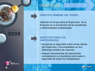 OBJETIVOS

OBJETIVO GENERAL DEL CURSO:

Valorizar el rol que tiene el Supervisor de la
Empresa en la prevención de los accidentes
y enfermedades profesionales.



OBJETIVOS PARA LOS
PARTICIPANTES:
• Incorporar la seguridad a las rutinas diarias
  del Supervisor y los empleados en sus
  diferentes ámbitos de inserción.
• Adquirir herramientas de intervención
  considerando la importancia de la salud y
  seguridad de todos los trabajadores.
 