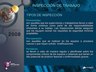 INSPECCIÓN DE TRABAJO

TIPOS DE INSPECCIÓN
Permanentes:
son aquellas que los supervisores y trabajadores llevan a cabo
en forma continua como parte de las responsabilidades
inherentes a su trabajo. Las inspecciones diarias aseguran
que los equipos reúnan los requisitos de seguridad mínimos
aceptables.

Pre-operación:
son aquellas que se realizan en los equipos o procesos
nuevos o que hayan sufrido modificaciones.

Periódicas:
se llevan a cabo de manera regular y planificada sobre los
componentes críticos de los equipos o sistemas que tienen un
alto potencial de producir lesiones o enfermedades graves.
 