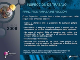 INSPECCIÓN DE TRABAJO

PRINCIPIOS PARA LA INSPECCIÓN
Como Supervisor, cuando lleve a cabo inspecciones, debe
seguir estos principios básicos:

• Llame la atención ante la presencia de cualquier peligro
  inmediato.
• Desconecte y asegure cualquier pieza o equipo que no
  cumpla con las normas de operación segura hasta repararlos.
• No opere el equipo. Pida al operador que realice una
  demostración a fin de detectar si el operador conoce los
  peligros a los que está expuesto.
• Sea metódico y meticuloso.
• Describa con claridad en las notas cada peligro y su
  localización. Procure realizar un registro en el sitio de todos
  los hallazgos, a fin de evitar olvidarlos.


Procurar siempre acotar los riesgos mediante controles de
ingeniería (protección de máquinas, aislamiento, etc.).
 