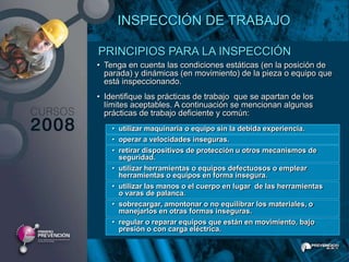 INSPECCIÓN DE TRABAJO

PRINCIPIOS PARA LA INSPECCIÓN
• Tenga en cuenta las condiciones estáticas (en la posición de
  parada) y dinámicas (en movimiento) de la pieza o equipo que
  está inspeccionando.
• Identifique las prácticas de trabajo que se apartan de los
  límites aceptables. A continuación se mencionan algunas
  prácticas de trabajo deficiente y común:
    • utilizar maquinaria o equipo sin la debida experiencia.
    • operar a velocidades inseguras.
    • retirar dispositivos de protección u otros mecanismos de
      seguridad.
    • utilizar herramientas o equipos defectuosos o emplear
      herramientas o equipos en forma insegura.
    • utilizar las manos o el cuerpo en lugar de las herramientas
      o varas de palanca.
    • sobrecargar, amontonar o no equilibrar los materiales, o
      manejarlos en otras formas inseguras.
    • regular o reparar equipos que están en movimiento, bajo
      presión o con carga eléctrica.
 