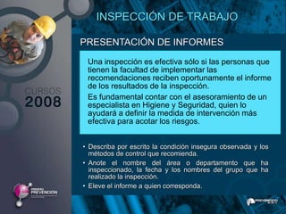 INSPECCIÓN DE TRABAJO

PRESENTACIÓN DE INFORMES
 Una inspección es efectiva sólo si las personas que
 tienen la facultad de implementar las
 recomendaciones reciben oportunamente el informe
 de los resultados de la inspección.
 Es fundamental contar con el asesoramiento de un
 especialista en Higiene y Seguridad, quien lo
 ayudará a definir la medida de intervención más
 efectiva para acotar los riesgos.


• Describa por escrito la condición insegura observada y los
  métodos de control que recomienda.
• Anote el nombre del área o departamento que ha
  inspeccionado, la fecha y los nombres del grupo que ha
  realizado la inspección.
• Eleve el informe a quien corresponda.
 