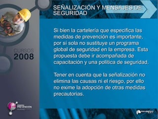 SEÑALIZACIÓN Y MENSAJES DE
SEGURIDAD

Si bien la cartelería que especifica las
medidas de prevención es importante,
por sí sola no sustituye un programa
global de seguridad en la empresa. Esta
propuesta debe ir acompañada de
capacitación y una política de seguridad.

Tener en cuenta que la señalización no
elimina las causas ni el riesgo, por ello
no exime la adopción de otras medidas
precautorias.
 