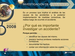 INVESTIGACIÓN DE ACCIDENTES

Es un proceso que implica el análisis de las
causas de los accidentes y la posterior
implementación de medidas correctivas. Se
realiza luego de ocurrido el accidente.


¿Por qué es importante
investigar un accidente?
Porque permite:
   • identificar las causas del mismo.
   • prevenir hechos similares mediante acciones
     correctivas.
   • documentar los hechos.
   • contar con información sobre los costos.
 
