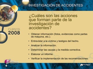 INVESTIGACIÓN DE ACCIDENTES


¿Cuáles son las acciones
que forman parte de la
investigación de
accidentes?
• Obtener información (fotos, evidencias como partes
  de máquina, etc.).
• Entrevistar a la víctima y testigos del hecho.
• Analizar la información.
• Determinar las causas y la medida correctiva.
• Elaborar un informe.
• Verificar la implementación de las recomendaciones.
 