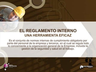 EL REGLAMENTO INTERNO
              UNA HERRAMIENTA EFICAZ
  Es el conjunto de normas internas de cumplimiento obligatorio por
parte del personal de la empresa y terceros, en el cual se regula todo
 lo concerniente a la organización general de la Empresa, incluida la
             gestión de la seguridad y salud en el trabajo.
 