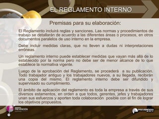 EL REGLAMENTO INTERNO

                 Premisas para su elaboración:
El Reglamento incluirá reglas y sanciones. Las normas y procedimientos de
trabajo se detallarán de acuerdo a las diferentes áreas o procesos, en otros
documentos paralelos de uso interno en la empresa.
Debe incluir medidas claras, que no lleven a dudas ni interpretaciones
erróneas.
Un reglamento interno puede establecer medidas que vayan más allá de lo
establecido por la norma pero no debe ser de menor alcance de lo que
establece la normativa vigente.
Luego de la aprobación del Reglamento, se procederá a su publicación.
Todo trabajador antiguo y los trabajadores nuevos, a su llegada, recibirán
una copia del mismo. El reglamento interno debe ser difundido y
supervisado su cumplimiento.
El ámbito de aplicación del reglamento es toda la empresa a través de sus
diversos estamentos, en orden a que todos, gerentes, jefes y trabajadores
unan sus esfuerzos y aporten toda colaboración posible con el fin de lograr
los objetivos propuestos.
 
