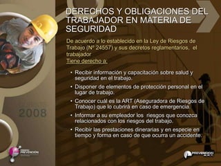 DERECHOS Y OBLIGACIONES DEL
TRABAJADOR EN MATERIA DE
SEGURIDAD
De acuerdo a lo establecido en la Ley de Riesgos de
Trabajo (Nº 24557) y sus decretos reglamentarios, el
trabajador
Tiene derecho a:

 • Recibir información y capacitación sobre salud y
   seguridad en el trabajo.
 • Disponer de elementos de protección personal en el
   lugar de trabajo.
 • Conocer cuál es la ART (Aseguradora de Riesgos de
   Trabajo) que lo cubrirá en caso de emergencia.
 • Informar a su empleador los riesgos que conozca
   relacionados con los riesgos del trabajo.
 • Recibir las prestaciones dinerarias y en especie en
   tiempo y forma en caso de que ocurra un accidente.
 