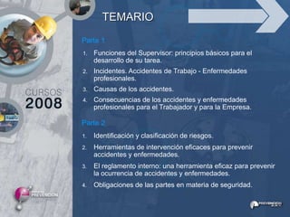 TEMARIO
Parte 1
1.   Funciones del Supervisor: principios básicos para el
     desarrollo de su tarea.
2.   Incidentes. Accidentes de Trabajo - Enfermedades
     profesionales.
3.   Causas de los accidentes.
4.   Consecuencias de los accidentes y enfermedades
     profesionales para el Trabajador y para la Empresa.

Parte 2
1.   Identificación y clasificación de riesgos.
2.   Herramientas de intervención eficaces para prevenir
     accidentes y enfermedades.
3.   El reglamento interno: una herramienta eficaz para prevenir
     la ocurrencia de accidentes y enfermedades.
4.   Obligaciones de las partes en materia de seguridad.
 