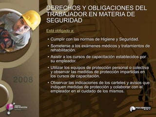 DERECHOS Y OBLIGACIONES DEL
TRABAJADOR EN MATERIA DE
SEGURIDAD
Está obligado a:

• Cumplir con las normas de Higiene y Seguridad.
• Someterse a los exámenes médicos y tratamientos de
  rehabilitación.
• Asistir a los cursos de capacitación establecidos por
  su empleador.
• Utilizar los equipos de protección personal o colectiva
  y observar las medidas de protección impartidas en
  los cursos de capacitación.
• Observar las indicaciones de los carteles y avisos que
  indiquen medidas de protección y colaborar con el
  empleador en el cuidado de los mismos.
 