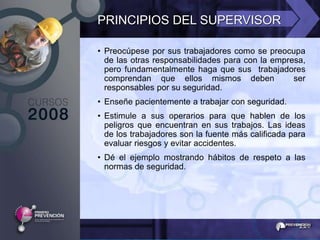 PRINCIPIOS DEL SUPERVISOR

• Preocúpese por sus trabajadores como se preocupa
  de las otras responsabilidades para con la empresa,
  pero fundamentalmente haga que sus trabajadores
  comprendan que ellos mismos deben               ser
  responsables por su seguridad.
• Enseñe pacientemente a trabajar con seguridad.
• Estimule a sus operarios para que hablen de los
  peligros que encuentran en sus trabajos. Las ideas
  de los trabajadores son la fuente más calificada para
  evaluar riesgos y evitar accidentes.
• Dé el ejemplo mostrando hábitos de respeto a las
  normas de seguridad.
 