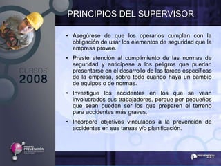 PRINCIPIOS DEL SUPERVISOR

• Asegúrese de que los operarios cumplan con la
  obligación de usar los elementos de seguridad que la
  empresa provee.
• Preste atención al cumplimiento de las normas de
  seguridad y anticípese a los peligros que puedan
  presentarse en el desarrollo de las tareas específicas
  de la empresa, sobre todo cuando haya un cambio
  de equipos o de normas.
• Investigue los accidentes en los que se vean
  involucrados sus trabajadores, porque por pequeños
  que sean pueden ser los que preparen el terreno
  para accidentes más graves.
• Incorpore objetivos vinculados a la prevención de
  accidentes en sus tareas y/o planificación.
 