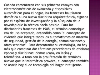Cuando comenzaron con sus primeros ensayos con
electrodomésticos de avanzada y dispositivos
automáticos para el hogar, los franceses bautizaron
domótica a una nueva disciplina arquitectónica, signada
por el espíritu de investigación y la búsqueda de la
novedad que la técnica hacía posible. Para los
diccionarios franceses de 1988, el término domotique
era de uso aceptado, entendido como "el concepto de
vivienda que integra todos los automatismos en materia
de seguridad, gestión de la energía, comunicaciones y
otros servicios". Para desentrañar su etimología, no hay
más que combinar dos términos procedentes de distintas
épocas y disciplinas: domus (casa, en latín) y
telemática. A tono con la proliferación de términos
nuevos que la informática provoca, el concepto también
se asocia hoy al de tecnología del hogar inteligente.
 
