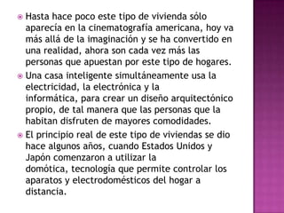  Hasta hace poco este tipo de vivienda sólo
  aparecía en la cinematografía americana, hoy va
  más allá de la imaginación y se ha convertido en
  una realidad, ahora son cada vez más las
  personas que apuestan por este tipo de hogares.
 Una casa inteligente simultáneamente usa la
  electricidad, la electrónica y la
  informática, para crear un diseño arquitectónico
  propio, de tal manera que las personas que la
  habitan disfruten de mayores comodidades.
 El principio real de este tipo de viviendas se dio
  hace algunos años, cuando Estados Unidos y
  Japón comenzaron a utilizar la
  domótica, tecnología que permite controlar los
  aparatos y electrodomésticos del hogar a
  distancia.
 