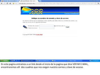 En esta pagina entramos a un link desde el inicio de la pagina que dice VER MI E-MAIL,
encontraremos allí dos cuadros que nos exigen nuestro correo y clave de acceso.
 