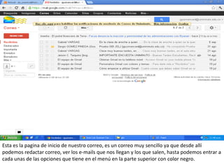 Esta es la pagina de inicio de nuestro correo, es un correo muy sencillo ya que desde allí
podemos redactar correo, ver los e-mails que nos llegan y los que salen, hasta podemos entrar a
cada unas de las opciones que tiene en el menú en la parte superior con color negro.
 