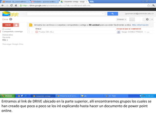 Entramos al link de DRIVE ubicado en la parte superior, allí encontraremos grupos los cuales se
han creado que poco a poco se los iré explicando hasta hacer un documento de power point
online.
 