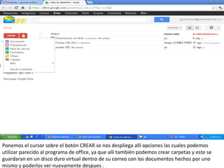 Ponemos el cursor sobre el botón CREAR se nos despliega allí opciones las cuales podemos
utilizar parecido al programa de office, ya que allí también podemos crear carpetas y este se
guardaran en un disco duro virtual dentro de su correo con los documentos hechos por uno
mismo y poderlos ver nuevamente despues .
 