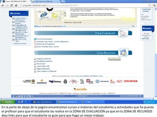 En la parte de abajo de la pagina encontramos cursos o materias del estudiante y actividades que ha puesto
el profesor para que el estudiante las realice en la ZONA DE EVALUACIÓN ya que en la ZONA DE RECURSOS
deja links para que el estudiante se guie para que haga un mejor trabajo.
 