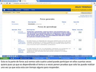Esta es la parte de foros acá vemos solo cuatro usted puede participar en ellos cuantas veces
quiera pues ya que es dependiendo el tema o a veces ponen pruebas que solo las puede realizar
una vez ya que esta esta con tiempo alguno para responder.
 