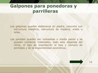 Galpones para ponedoras y
        parrilleras


Los galpones pueden elaborarse en piedra, concreto con
   estructura metálica, estructura de madera, malla o
   telas.

Las paredes pueden ser completas o media pared y se
   pueden combinar materiales, todo esto depende del
   clima, el tipo de explotación el tipo y número de
   animales y de la disponibilidad económica.




                                                         10
 