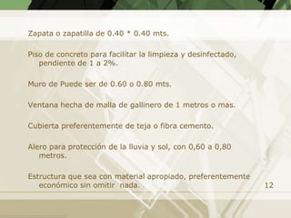 Zapata o zapatilla de 0.40 * 0.40 mts.

Piso de concreto para facilitar la limpieza y desinfectado,
   pendiente de 1 a 2%.

Muro de Puede ser de 0.60 o 0.80 mts.

Ventana hecha de malla de gallinero de 1 metros o mas.

Cubierta preferentemente de teja o fibra cemento.

Alero para protección de la lluvia y sol, con 0,60 a 0,80
   metros.

Estructura que sea con material apropiado, preferentemente
   económico sin omitir nada.                                 12
 