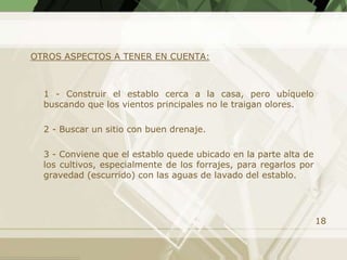 OTROS ASPECTOS A TENER EN CUENTA:



  1 - Construir el establo cerca a la casa, pero ubíquelo
  buscando que los vientos principales no le traigan olores.

  2 - Buscar un sitio con buen drenaje.

  3 - Conviene que el establo quede ubicado en la parte alta de
  los cultivos, especialmente de los forrajes, para regarlos por
  gravedad (escurrido) con las aguas de lavado del establo.




                                                                   18
 