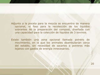 Adjunto a la poceta para la mezcla se encuentra de manera
   opcional, el foso para la recolección de los líquidos
   sobrantes de la preparación del compost, diseñada con
   una capacidad para la colección de líquidos de 3 bovinos.

Existe también una zona opcional llamada potrero de
   movimiento, en la que los animales deambularían cerca
   del establo, sin necesidad de sacarlos a potreros más
   lejanos con gastos de energía innecesarios.




                                                               20
 