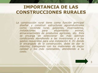 IMPORTANCIA DE LAS
CONSTRUCCIONES RURALES

La construcción rural tiene como función principal
  diseñar y construir estructuras agroindustriales
  como: vivienda rural, galpones, invernaderos,
  instalaciones    para     alojamiento       animal,
  almacenamiento de productos agrícolas, etc. Esta
  se encarga de seleccionar las más óptimas
  condiciones atendiendo a las inversiones y a los
  gastos requeridos para una instalación X. En donde
  el encargado de la construcción, debe de dar lo
  máximo, trabajando con los materiales de mejor
  calidad y los más razonables, atendiendo a su
  costo.



                                                        3
 