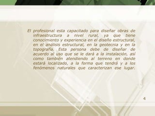 El profesional esta capacitado para diseñar obras de
   infraestructura a nivel rural, ya que tiene
   conocimiento y experiencia en el diseño estructural,
   en el análisis estructural, en la geotecnia y en la
   topografía. Esta persona debe de diseñar de
   acuerdo al uso que se le dará a la instalación, así
   como también atendiendo al terreno en donde
   estará localizado, a la forma que tendrá y a los
   fenómenos naturales que caracterizan ese lugar.




                                                          4
 