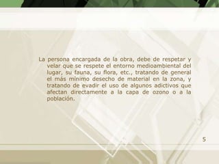 La persona encargada de la obra, debe de respetar y
   velar que se respete el entorno medioambiental del
   lugar, su fauna, su flora, etc., tratando de general
   el más mínimo desecho de material en la zona, y
   tratando de evadir el uso de algunos adictivos que
   afectan directamente a la capa de ozono o a la
   población.




                                                          5
 