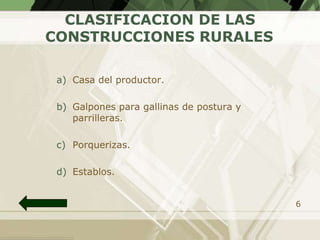 CLASIFICACION DE LAS
CONSTRUCCIONES RURALES

 a) Casa del productor.

 b) Galpones para gallinas de postura y
    parrilleras.

 c) Porquerizas.

 d) Establos.


                                          6
 