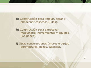 g) Construcción para limpiar, secar y
   almacenar cosechas (Silos).

h) Construcción para almacenar
   maquinaria, herramientas y equipos
   (Galpones).

i) Otras construcciones (muros o verjas
    perimetrales, pozos, casetas).



                                          7
 