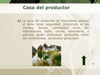 Casa del productor

a) La casa del productor es importante porque
   el debe tener seguridad, protección al los
   vientos, lluvias, comodidad como ser
   habitaciones, baño, cocina, lavandería, y
   además poder almacenar productos como
   ser fertilizantes, productos peligrosos.




                                                8
 