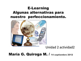 E-Learning
 Algunas alternativas para
nuestro perfeccionamiento.




                  Unidad 2 actividad2
María G. Quiroga M. /   14 septiembre 2012
 